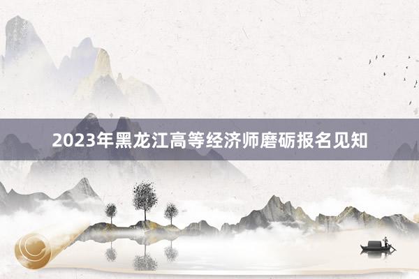2023年黑龙江高等经济师磨砺报名见知
