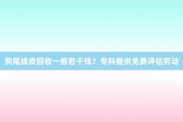 狗尾续皮回收一般若干钱？专科提供免费评估劳动