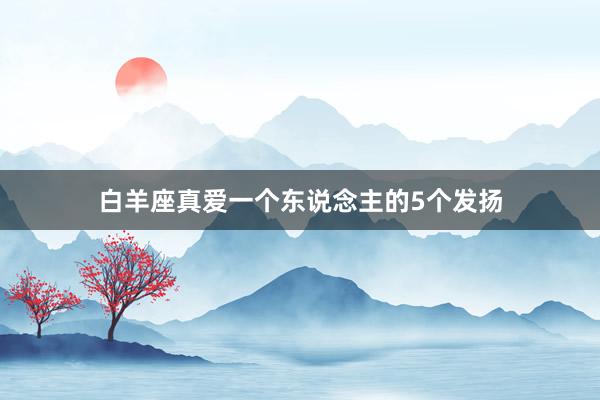 白羊座真爱一个东说念主的5个发扬