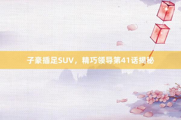子豪插足SUV，精巧领导第41话揭秘
