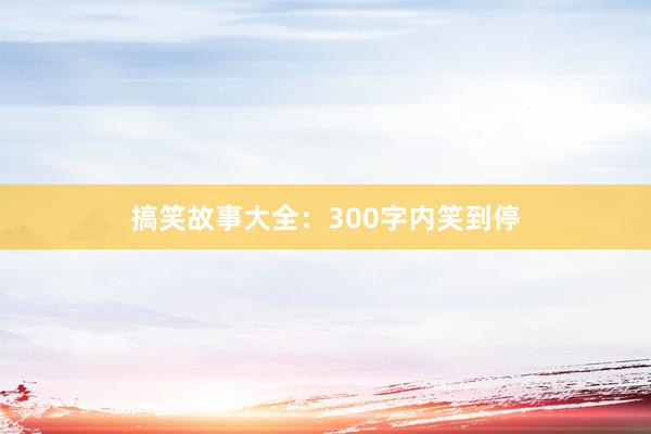 搞笑故事大全：300字内笑到停